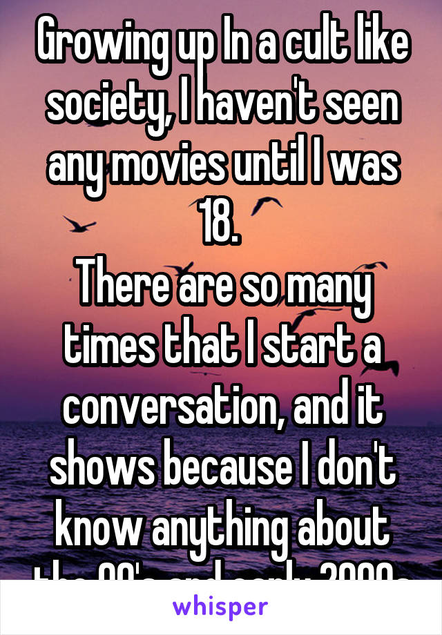 Growing up In a cult like society, I haven't seen any movies until I was 18. 
There are so many times that I start a conversation, and it shows because I don't know anything about the 90's and early 2000s