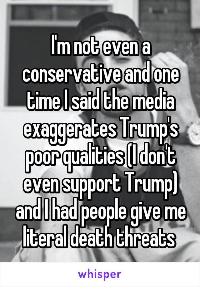 I'm not even a conservative and one time I said the media exaggerates Trump's poor qualities (I don't even support Trump) and I had people give me literal death threats 