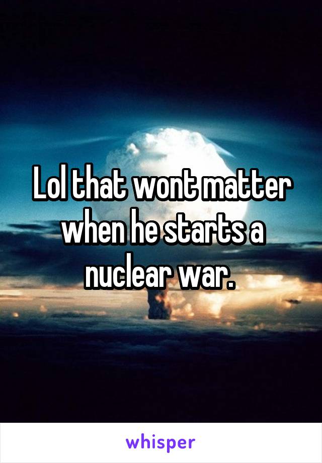 Lol that wont matter when he starts a nuclear war. 
