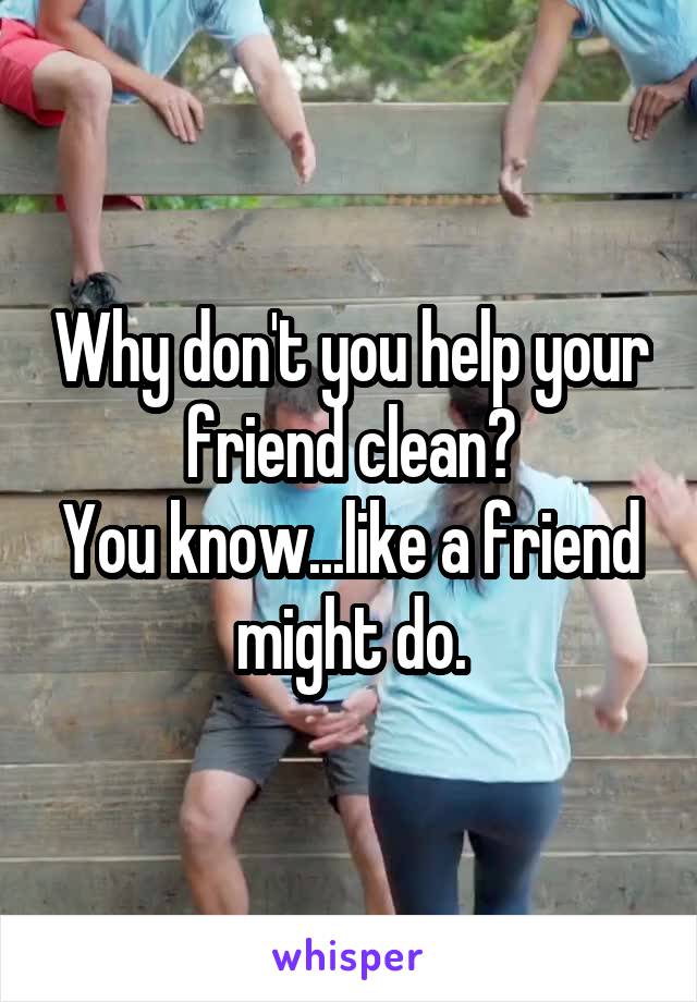 Why don't you help your friend clean?
You know...like a friend might do.