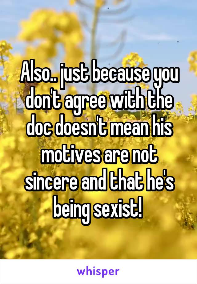 Also.. just because you don't agree with the doc doesn't mean his motives are not sincere and that he's being sexist! 