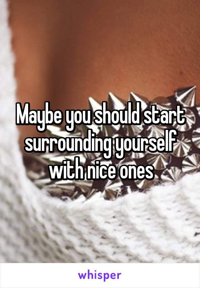 Maybe you should start surrounding yourself with nice ones