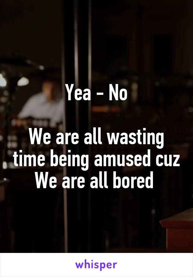 Yea - No

We are all wasting time being amused cuz
We are all bored 