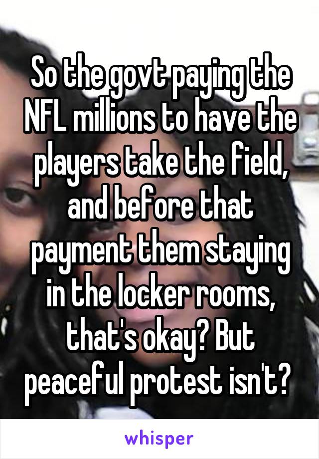 So the govt paying the NFL millions to have the players take the field, and before that payment them staying in the locker rooms, that's okay? But peaceful protest isn't? 