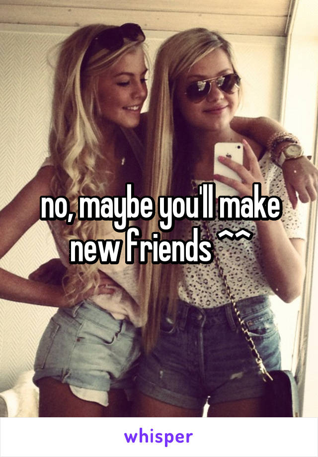 no, maybe you'll make new friends ^^