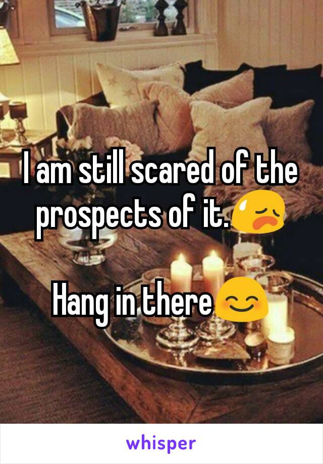 I am still scared of the prospects of it.😥

Hang in there😊