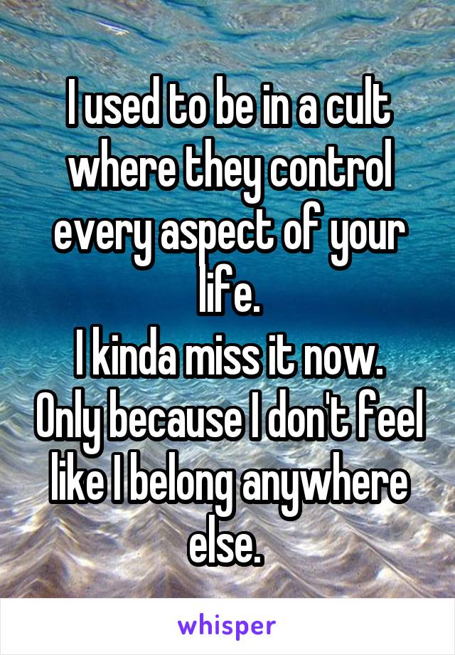 I used to be in a cult where they control every aspect of your life.
I kinda miss it now. Only because I don't feel like I belong anywhere else. 