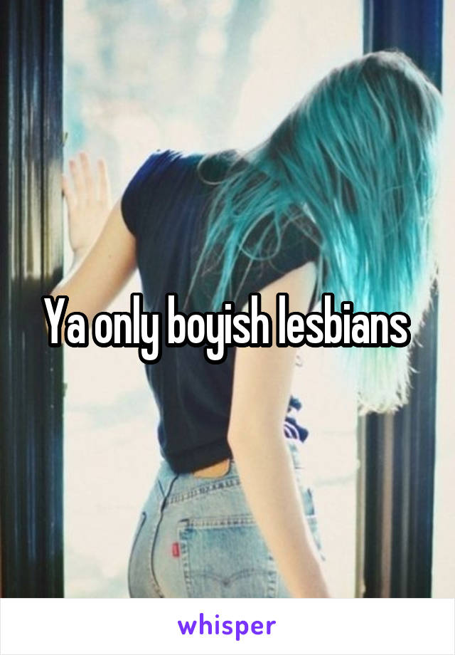Ya only boyish lesbians 