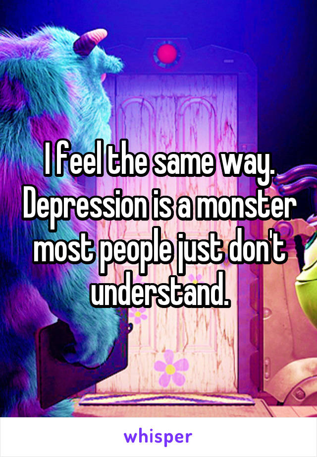 I feel the same way. Depression is a monster most people just don't understand.