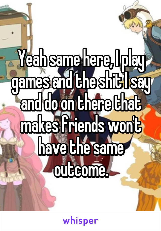 Yeah same here, I play games and the shit I say and do on there that makes friends won't have the same outcome.