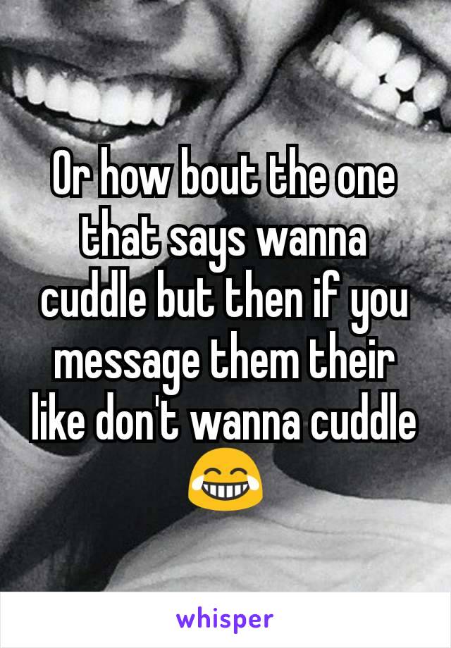 Or how bout the one that says wanna cuddle but then if you message them their like don't wanna cuddle 😂