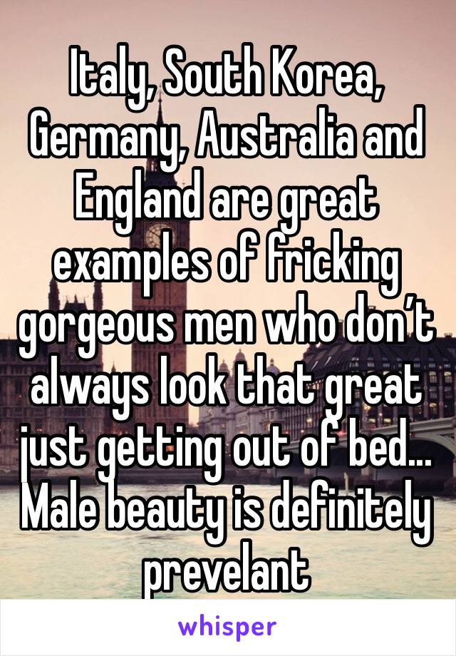Italy, South Korea, Germany, Australia and England are great examples of fricking gorgeous men who don’t always look that great just getting out of bed... Male beauty is definitely prevelant