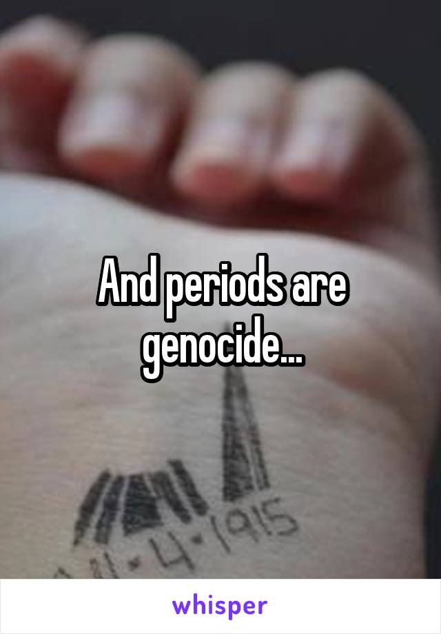 And periods are genocide...