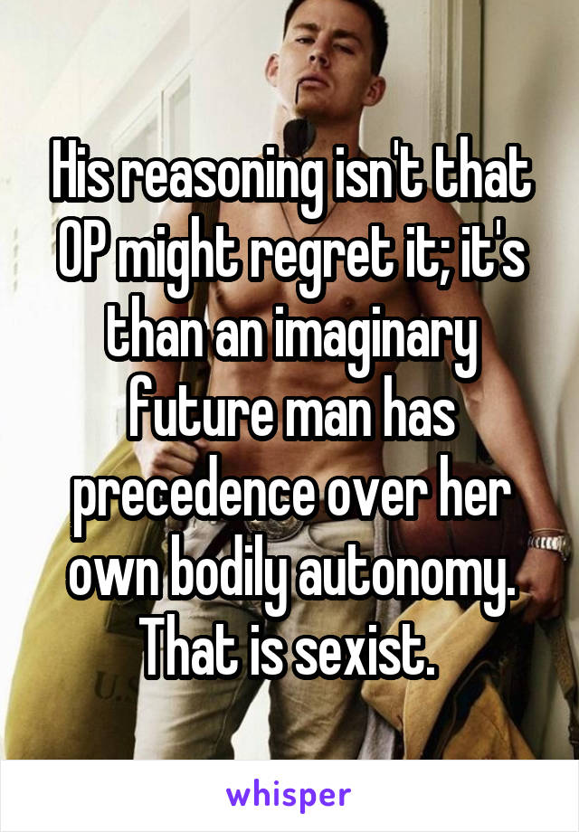 His reasoning isn't that OP might regret it; it's than an imaginary future man has precedence over her own bodily autonomy. That is sexist. 