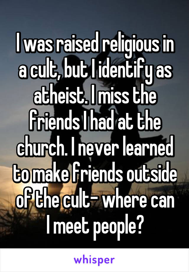 I was raised religious in a cult, but I identify as atheist. I miss the friends I had at the church. I never learned to make friends outside of the cult- where can I meet people?