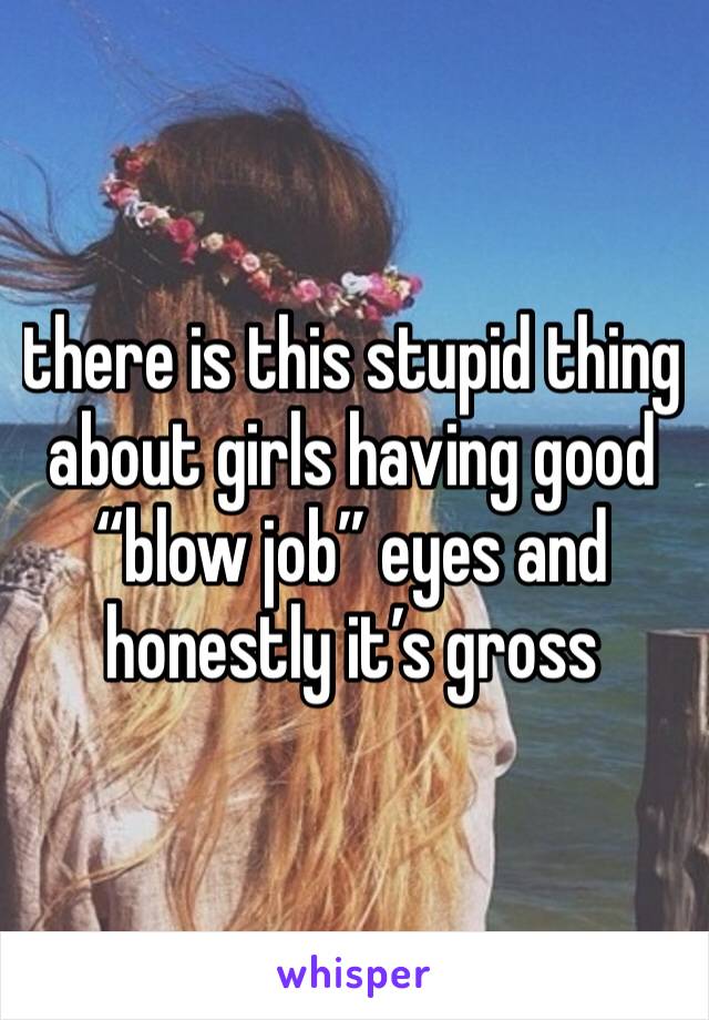 there is this stupid thing about girls having good “blow job” eyes and honestly it’s gross