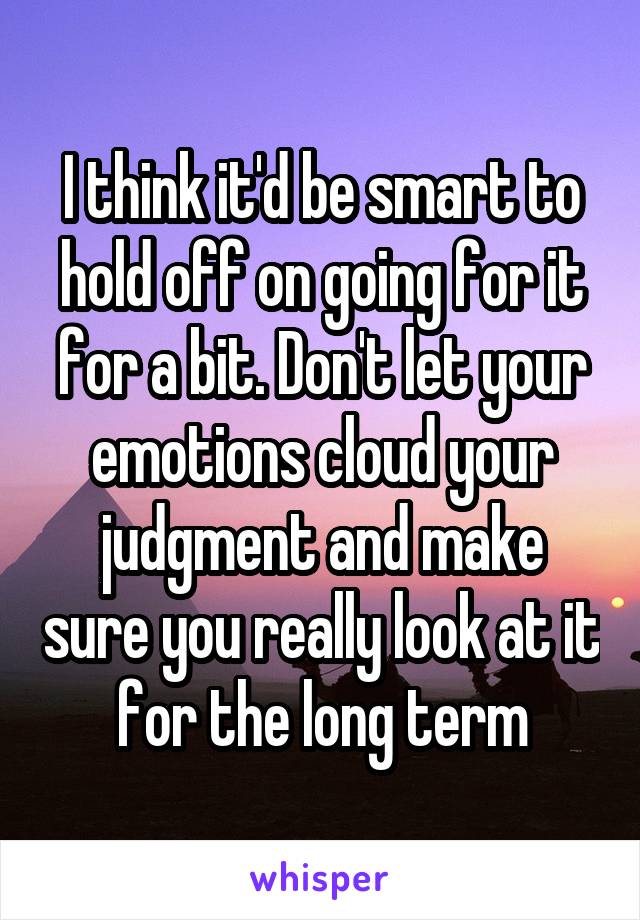 I think it'd be smart to hold off on going for it for a bit. Don't let your emotions cloud your judgment and make sure you really look at it for the long term