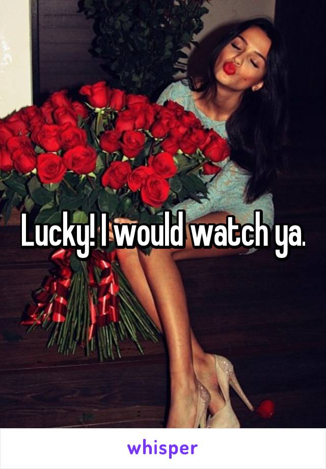 Lucky! I would watch ya.