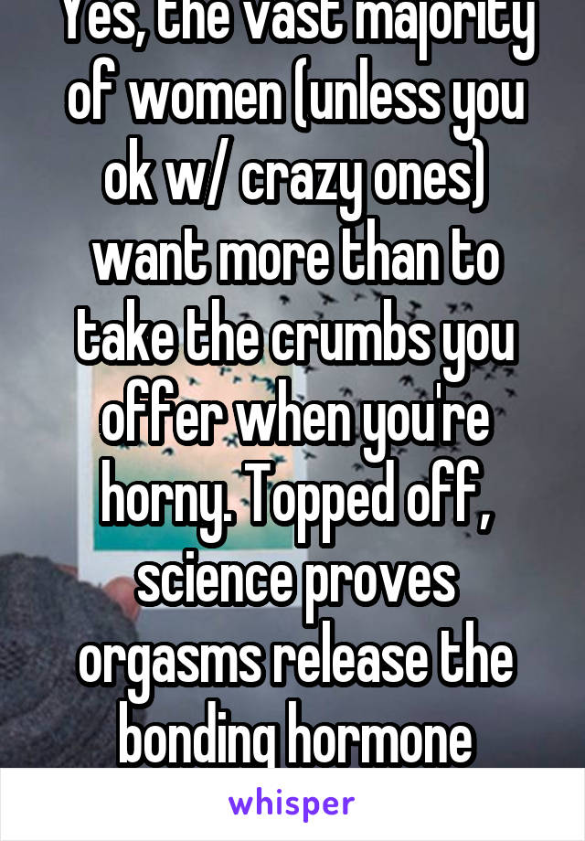 Yes, the vast majority of women (unless you ok w/ crazy ones) want more than to take the crumbs you offer when you're horny. Topped off, science proves orgasms release the bonding hormone oxytocin. 