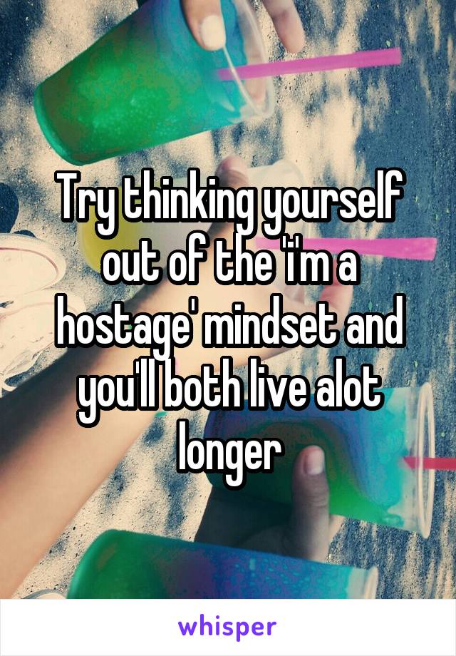 Try thinking yourself out of the 'i'm a hostage' mindset and you'll both live alot longer