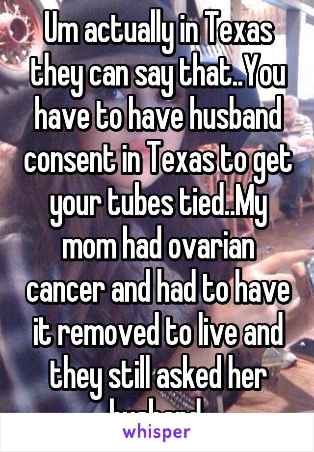 Um actually in Texas they can say that..You have to have husband consent in Texas to get your tubes tied..My mom had ovarian cancer and had to have it removed to live and they still asked her husband 