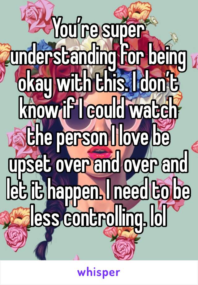 You’re super understanding for being okay with this. I don’t know if I could watch the person I love be upset over and over and let it happen. I need to be less controlling. lol 