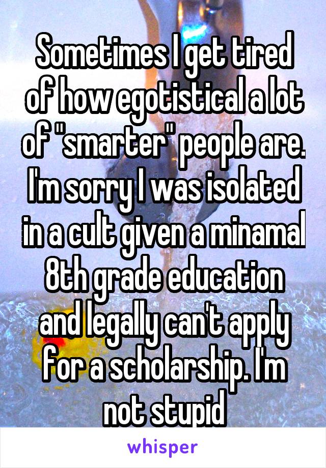 Sometimes I get tired of how egotistical a lot of "smarter" people are. I'm sorry I was isolated in a cult given a minamal 8th grade education and legally can't apply for a scholarship. I'm not stupid