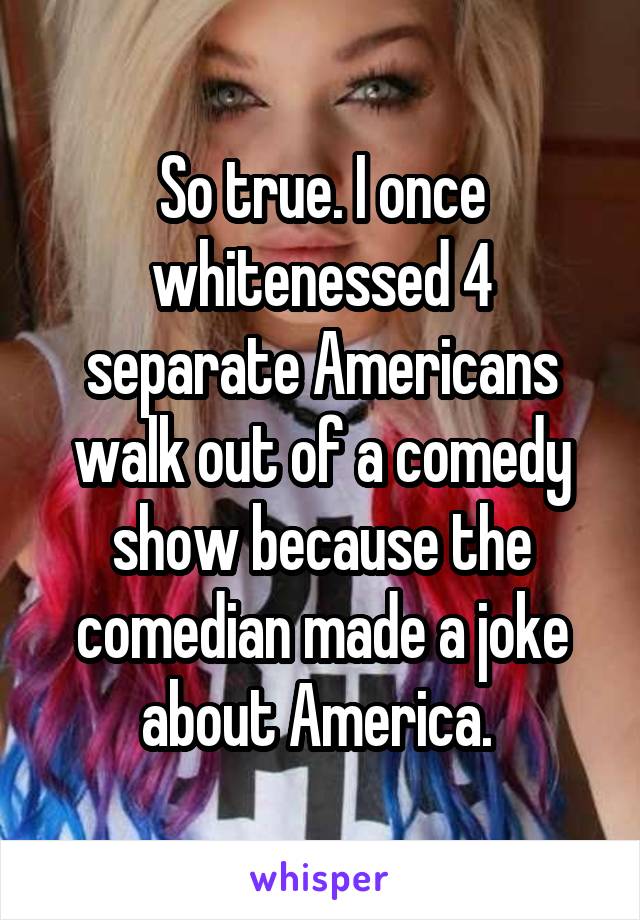 So true. I once whitenessed 4 separate Americans walk out of a comedy show because the comedian made a joke about America. 