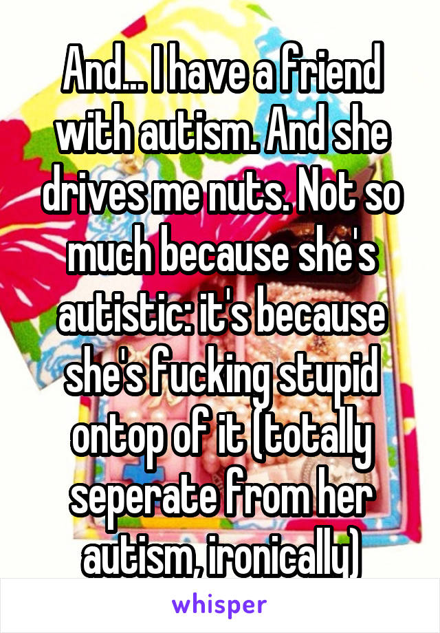 And... I have a friend with autism. And she drives me nuts. Not so much because she's autistic: it's because she's fucking stupid ontop of it (totally seperate from her autism, ironically)