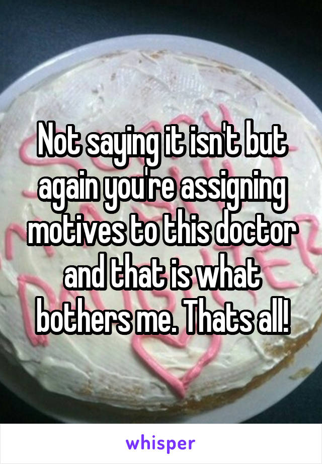 Not saying it isn't but again you're assigning motives to this doctor and that is what bothers me. Thats all!