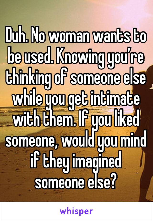 Duh. No woman wants to be used. Knowing you’re thinking of someone else while you get intimate with them. If you liked someone, would you mind if they imagined someone else?