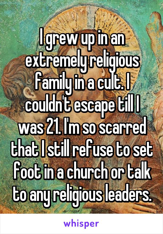 I grew up in an extremely religious family in a cult. I couldn't escape till I was 21. I'm so scarred that I still refuse to set foot in a church or talk to any religious leaders.