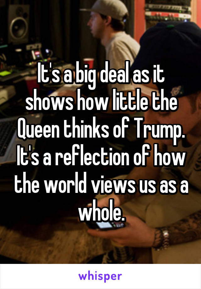 It's a big deal as it shows how little the Queen thinks of Trump. It's a reflection of how the world views us as a whole.