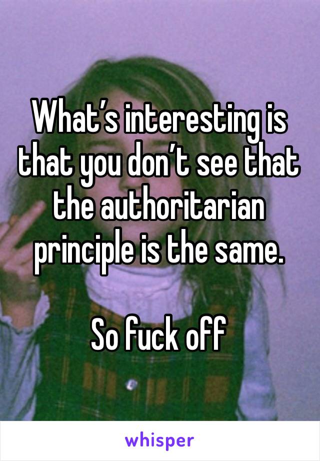 What’s interesting is that you don’t see that the authoritarian principle is the same. 

So fuck off