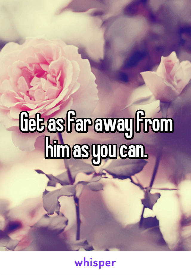 Get as far away from him as you can.