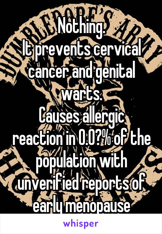 Nothing.
It prevents cervical cancer and genital warts.
Causes allergic reaction in 0.0?% of the population with unverified reports of early menopause