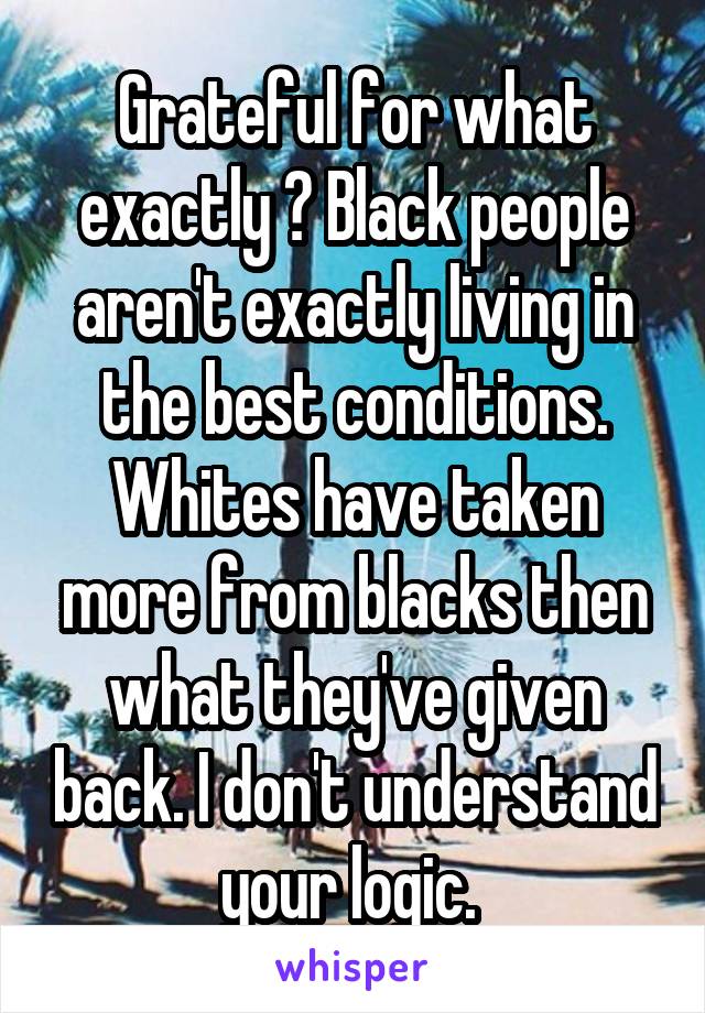 Grateful for what exactly ? Black people aren't exactly living in the best conditions. Whites have taken more from blacks then what they've given back. I don't understand your logic. 