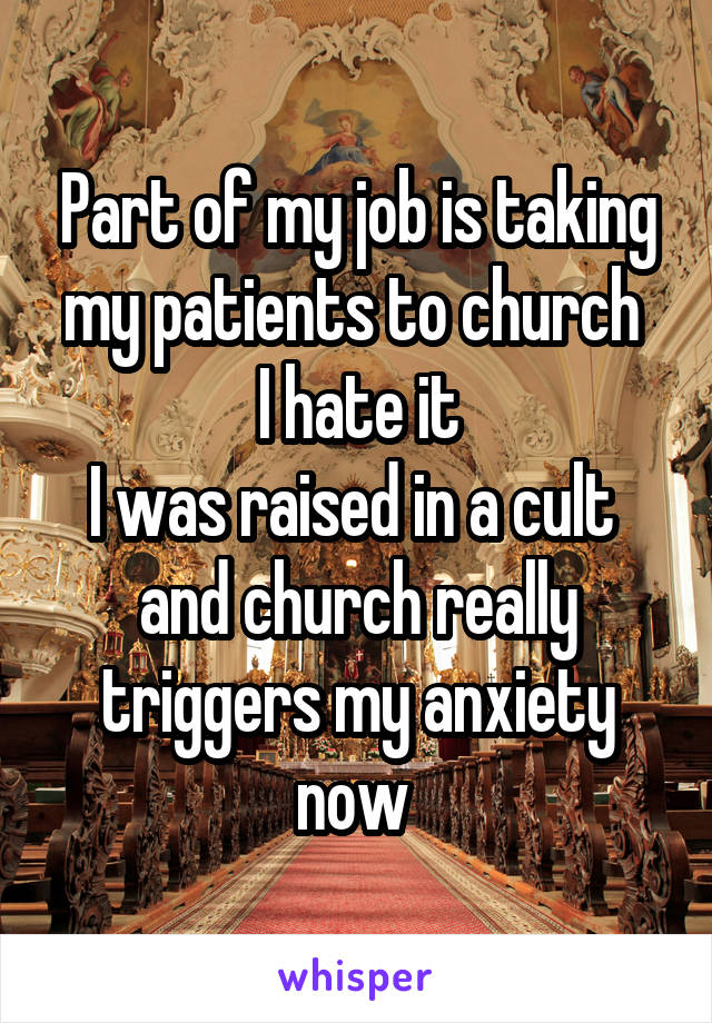 Part of my job is taking my patients to church 
I hate it
I was raised in a cult 
and church really triggers my anxiety now 