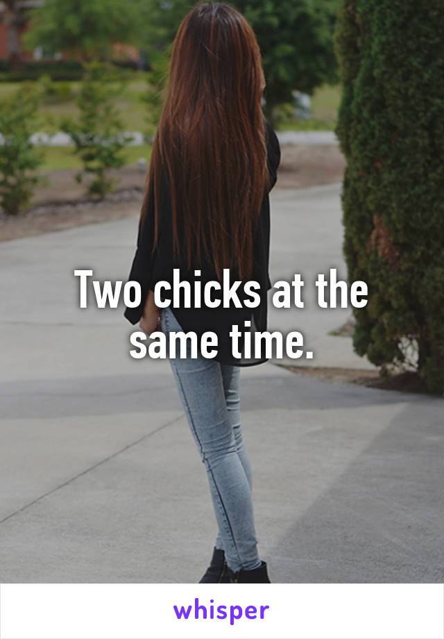 Two chicks at the same time.