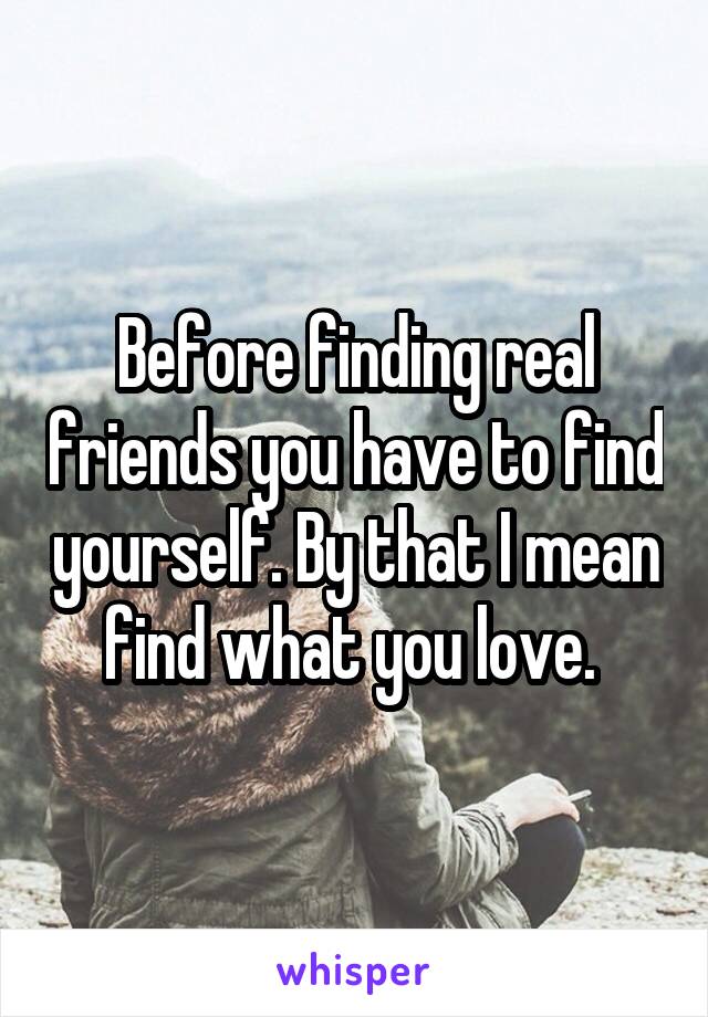 Before finding real friends you have to find yourself. By that I mean find what you love. 