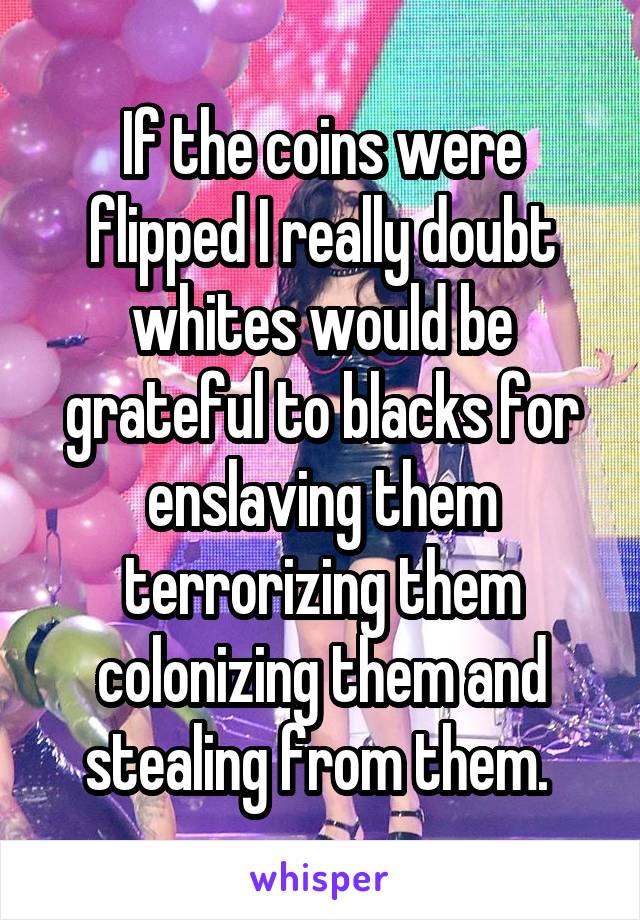 If the coins were flipped I really doubt whites would be grateful to blacks for enslaving them terrorizing them colonizing them and stealing from them. 