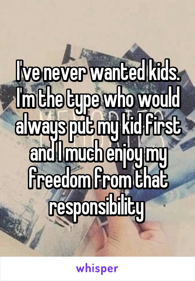 I've never wanted kids. I'm the type who would always put my kid first and I much enjoy my freedom from that responsibility 