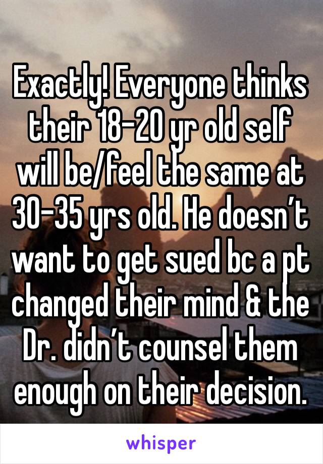 Exactly! Everyone thinks their 18-20 yr old self will be/feel the same at 30-35 yrs old. He doesn’t want to get sued bc a pt changed their mind & the Dr. didn’t counsel them enough on their decision. 