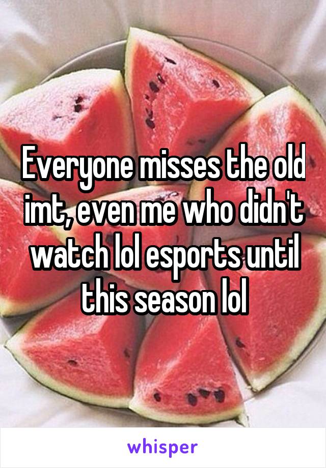 Everyone misses the old imt, even me who didn't watch lol esports until this season lol