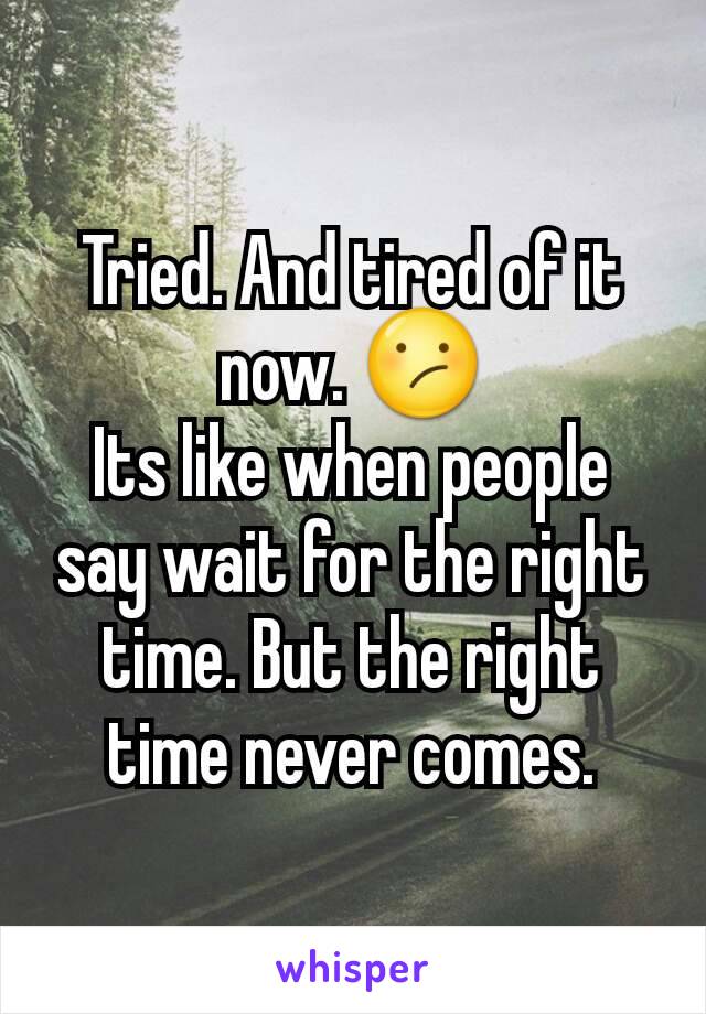 Tried. And tired of it now. 😕
Its like when people say wait for the right time. But the right time never comes.