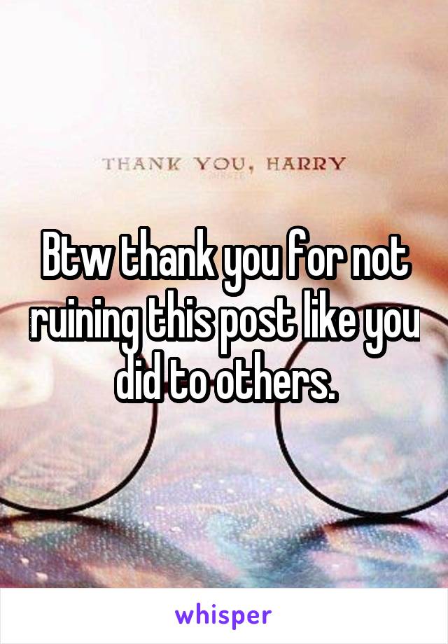 Btw thank you for not ruining this post like you did to others.