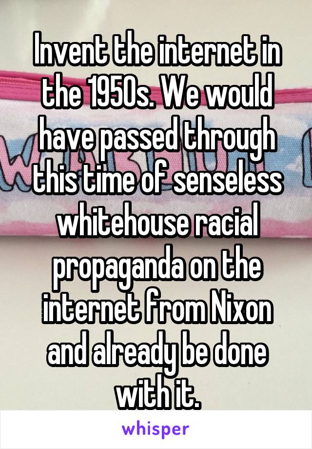 Invent the internet in the 1950s. We would have passed through this time of senseless whitehouse racial propaganda on the internet from Nixon and already be done with it.