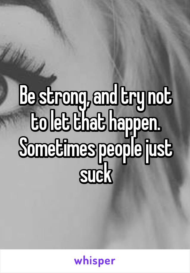 Be strong, and try not to let that happen. Sometimes people just suck