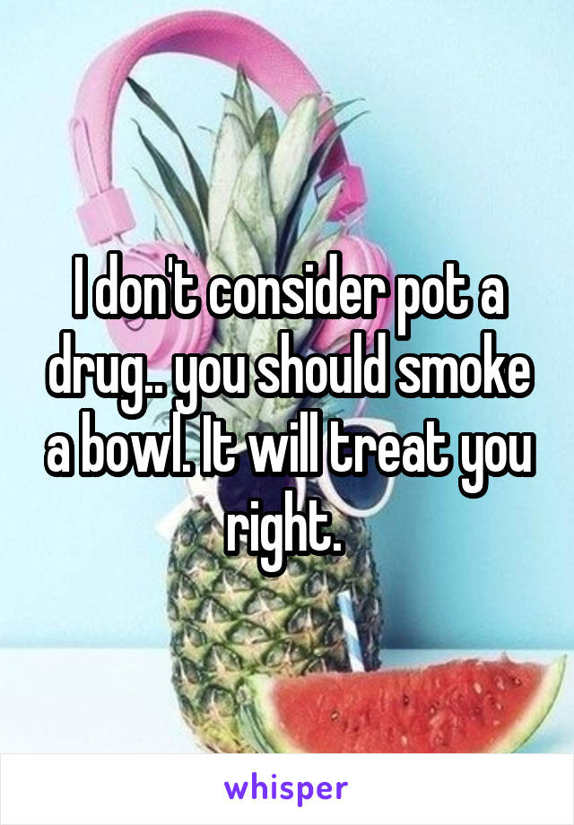 I don't consider pot a drug.. you should smoke a bowl. It will treat you right. 