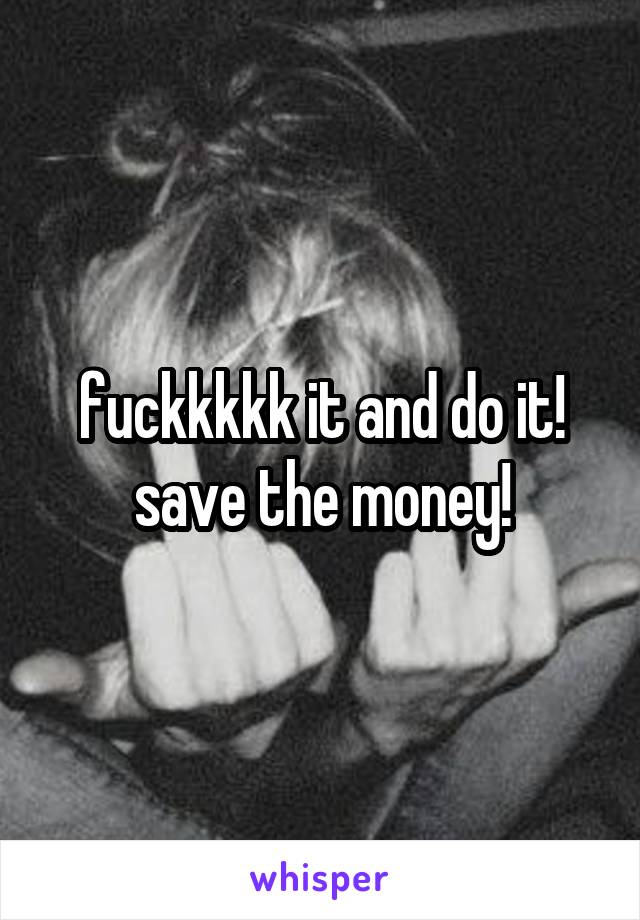 fuckkkkk it and do it! save the money!